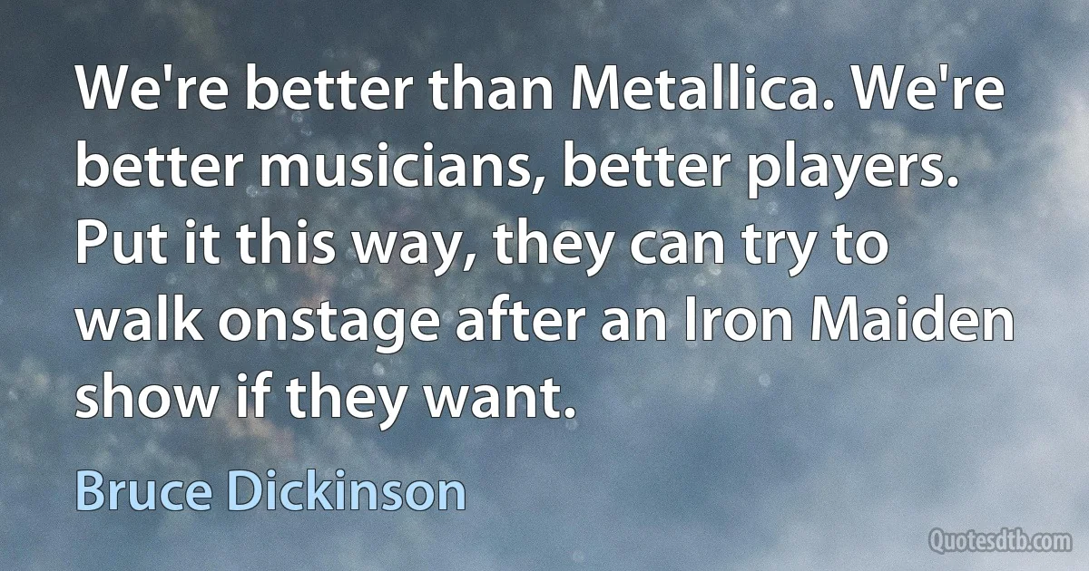 We're better than Metallica. We're better musicians, better players. Put it this way, they can try to walk onstage after an Iron Maiden show if they want. (Bruce Dickinson)