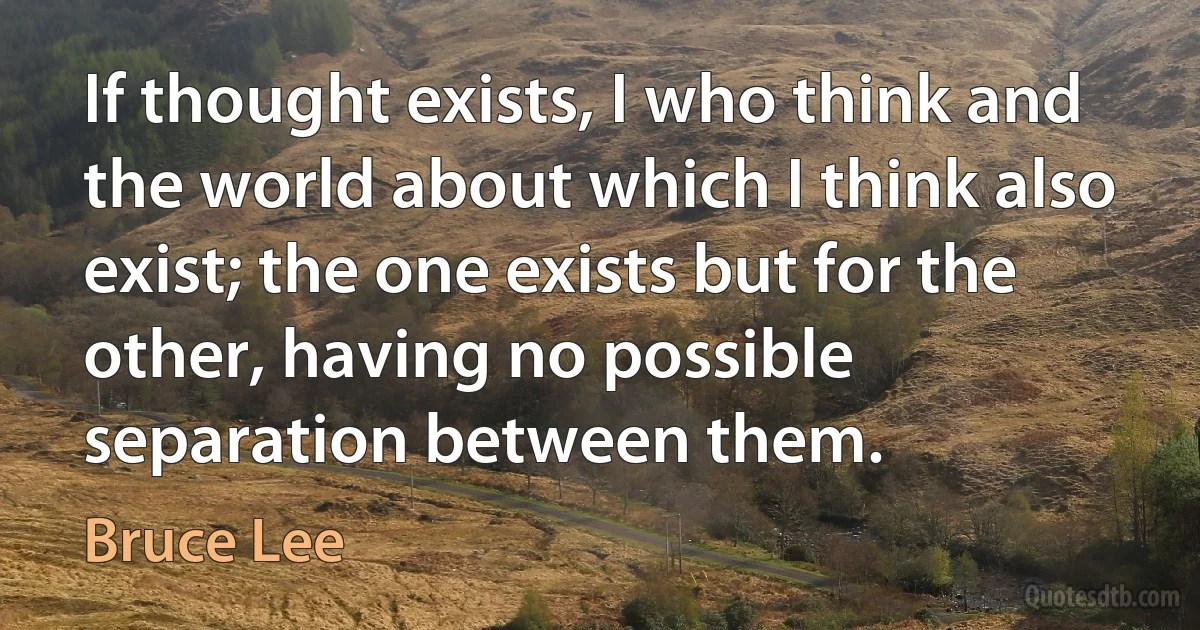 If thought exists, I who think and the world about which I think also exist; the one exists but for the other, having no possible separation between them. (Bruce Lee)