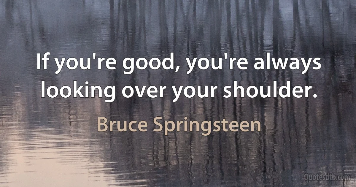 If you're good, you're always looking over your shoulder. (Bruce Springsteen)