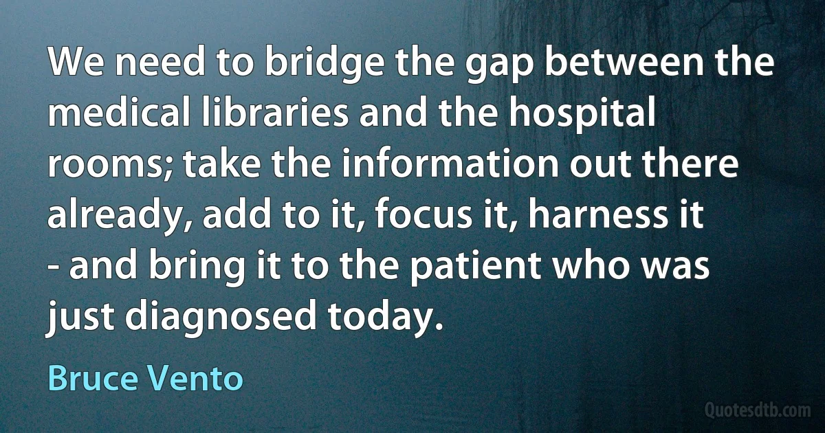 We need to bridge the gap between the medical libraries and the hospital rooms; take the information out there already, add to it, focus it, harness it - and bring it to the patient who was just diagnosed today. (Bruce Vento)