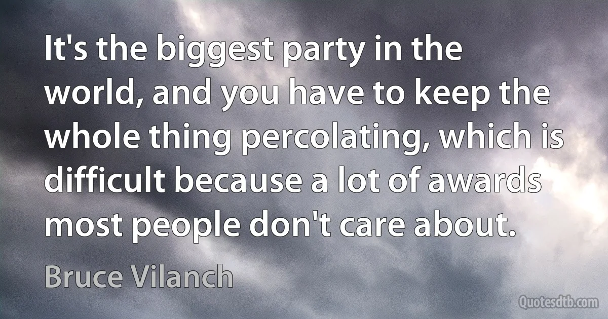 It's the biggest party in the world, and you have to keep the whole thing percolating, which is difficult because a lot of awards most people don't care about. (Bruce Vilanch)