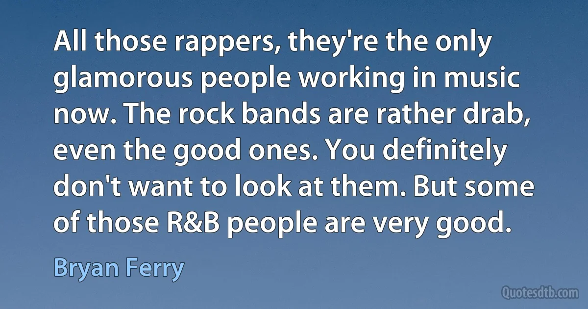 All those rappers, they're the only glamorous people working in music now. The rock bands are rather drab, even the good ones. You definitely don't want to look at them. But some of those R&B people are very good. (Bryan Ferry)