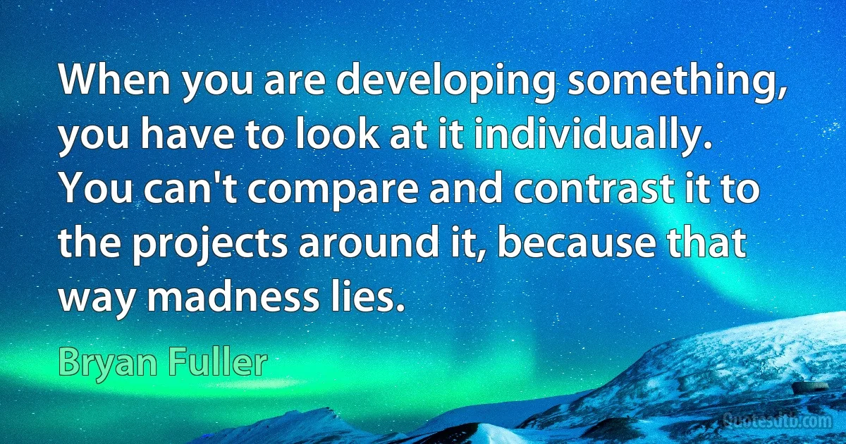 When you are developing something, you have to look at it individually. You can't compare and contrast it to the projects around it, because that way madness lies. (Bryan Fuller)