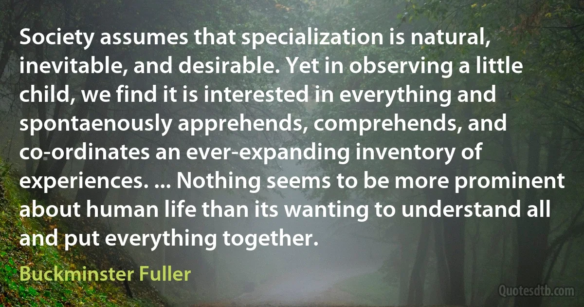 Society assumes that specialization is natural, inevitable, and desirable. Yet in observing a little child, we find it is interested in everything and spontaenously apprehends, comprehends, and co-ordinates an ever-expanding inventory of experiences. ... Nothing seems to be more prominent about human life than its wanting to understand all and put everything together. (Buckminster Fuller)