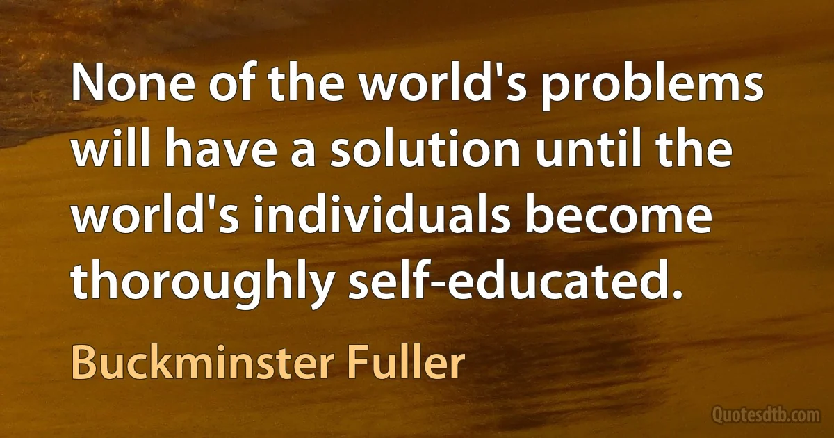 None of the world's problems will have a solution until the world's individuals become thoroughly self-educated. (Buckminster Fuller)