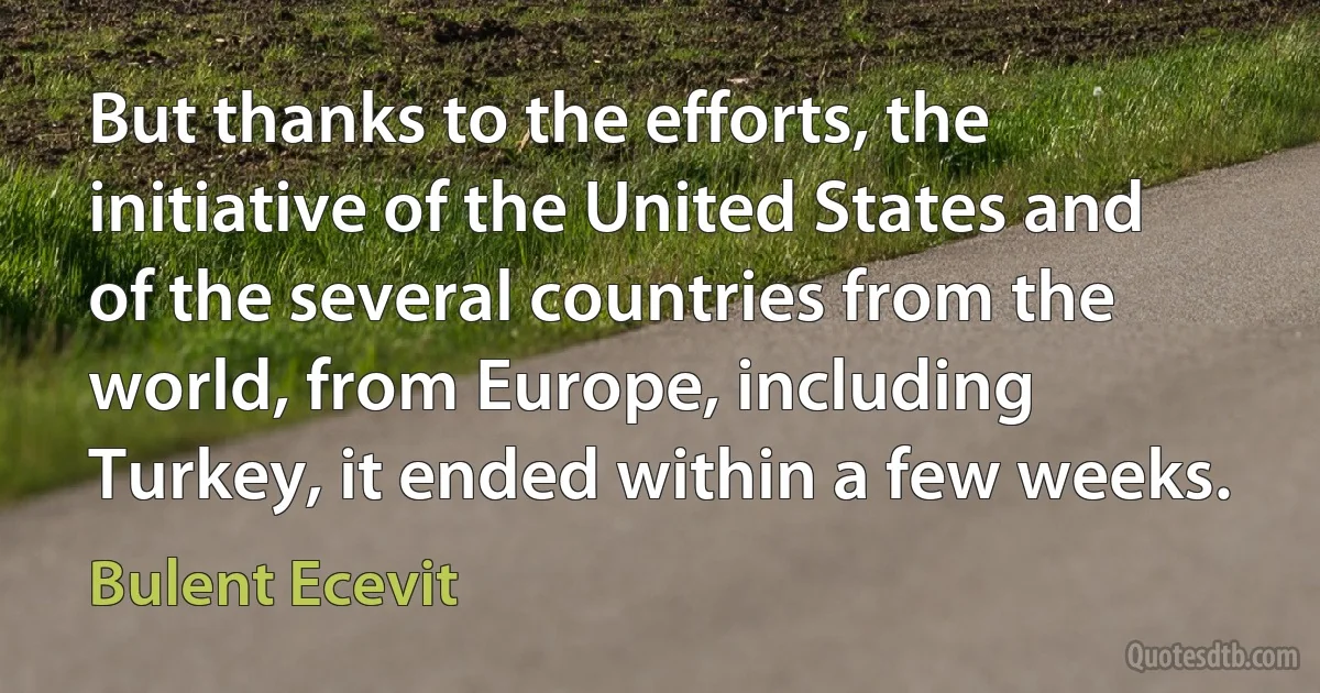 But thanks to the efforts, the initiative of the United States and of the several countries from the world, from Europe, including Turkey, it ended within a few weeks. (Bulent Ecevit)