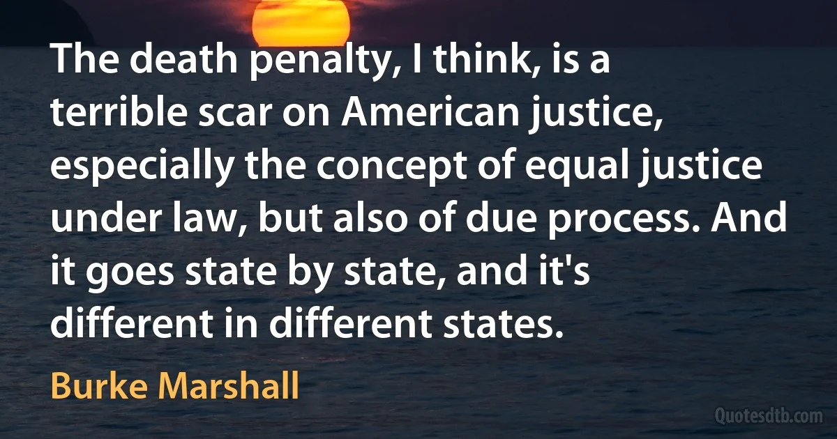 The death penalty, I think, is a terrible scar on American justice, especially the concept of equal justice under law, but also of due process. And it goes state by state, and it's different in different states. (Burke Marshall)