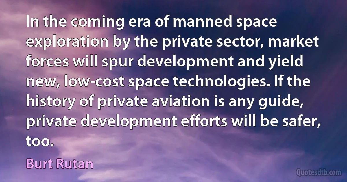 In the coming era of manned space exploration by the private sector, market forces will spur development and yield new, low-cost space technologies. If the history of private aviation is any guide, private development efforts will be safer, too. (Burt Rutan)