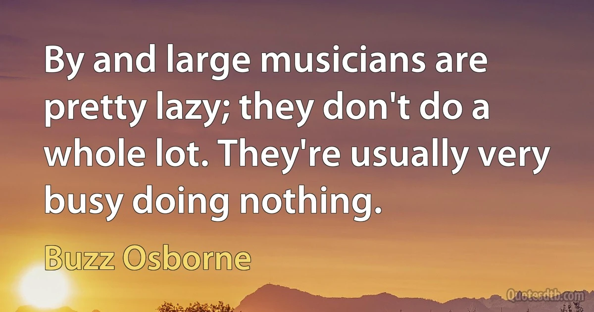 By and large musicians are pretty lazy; they don't do a whole lot. They're usually very busy doing nothing. (Buzz Osborne)