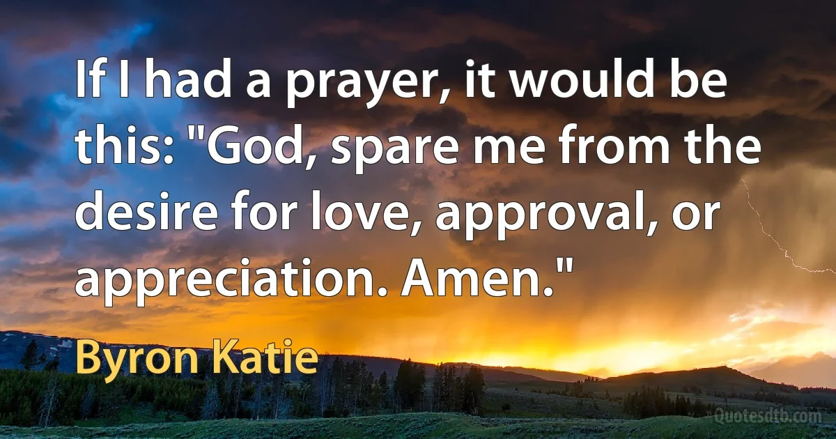 If I had a prayer, it would be this: "God, spare me from the desire for love, approval, or appreciation. Amen." (Byron Katie)