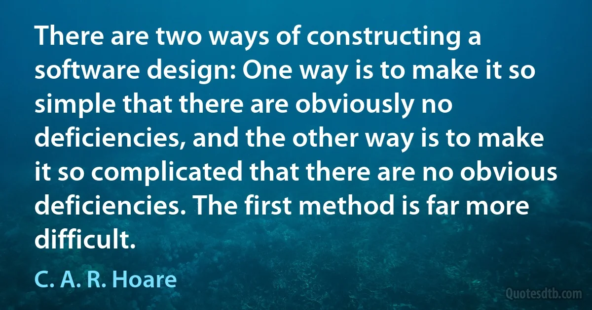 There are two ways of constructing a software design: One way is to make it so simple that there are obviously no deficiencies, and the other way is to make it so complicated that there are no obvious deficiencies. The first method is far more difficult. (C. A. R. Hoare)