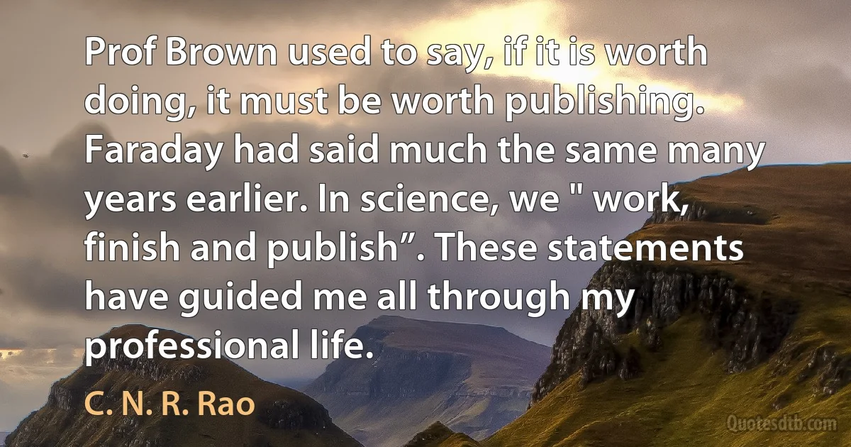 Prof Brown used to say, if it is worth doing, it must be worth publishing. Faraday had said much the same many years earlier. In science, we " work, finish and publish”. These statements have guided me all through my professional life. (C. N. R. Rao)