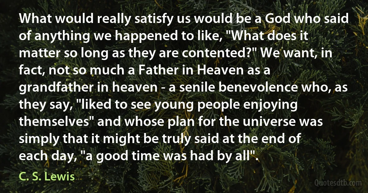 What would really satisfy us would be a God who said of anything we happened to like, "What does it matter so long as they are contented?" We want, in fact, not so much a Father in Heaven as a grandfather in heaven - a senile benevolence who, as they say, "liked to see young people enjoying themselves" and whose plan for the universe was simply that it might be truly said at the end of each day, "a good time was had by all". (C. S. Lewis)