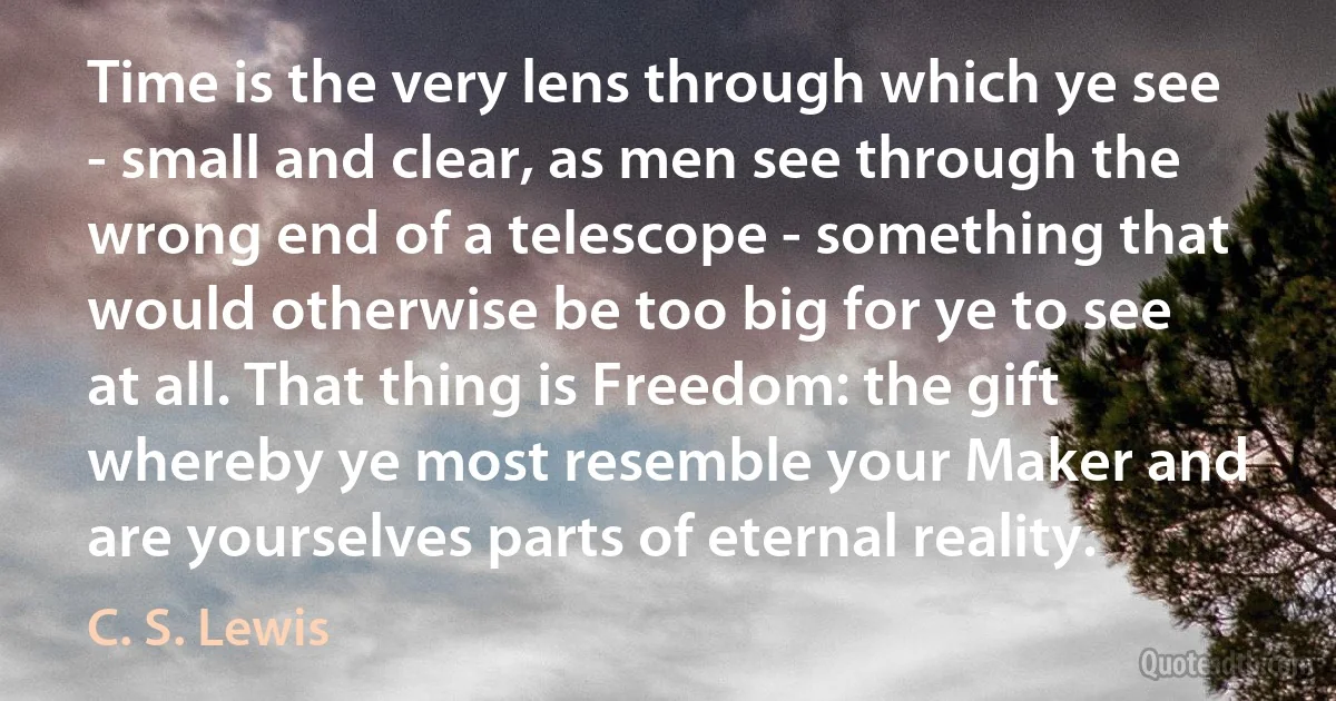 Time is the very lens through which ye see - small and clear, as men see through the wrong end of a telescope - something that would otherwise be too big for ye to see at all. That thing is Freedom: the gift whereby ye most resemble your Maker and are yourselves parts of eternal reality. (C. S. Lewis)