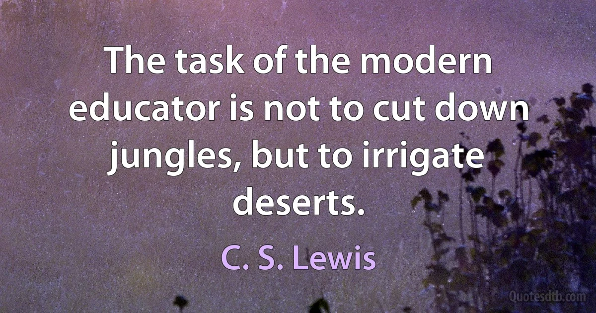 The task of the modern educator is not to cut down jungles, but to irrigate deserts. (C. S. Lewis)