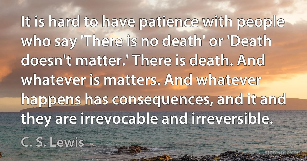 It is hard to have patience with people who say 'There is no death' or 'Death doesn't matter.' There is death. And whatever is matters. And whatever happens has consequences, and it and they are irrevocable and irreversible. (C. S. Lewis)