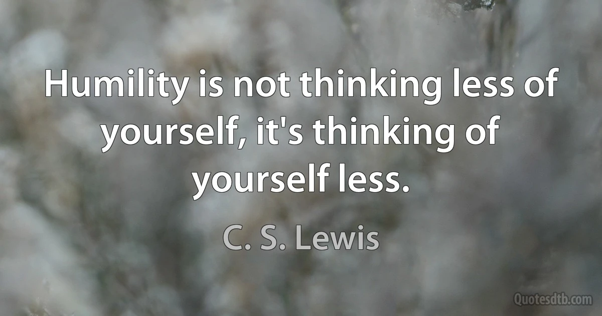 Humility is not thinking less of yourself, it's thinking of yourself less. (C. S. Lewis)