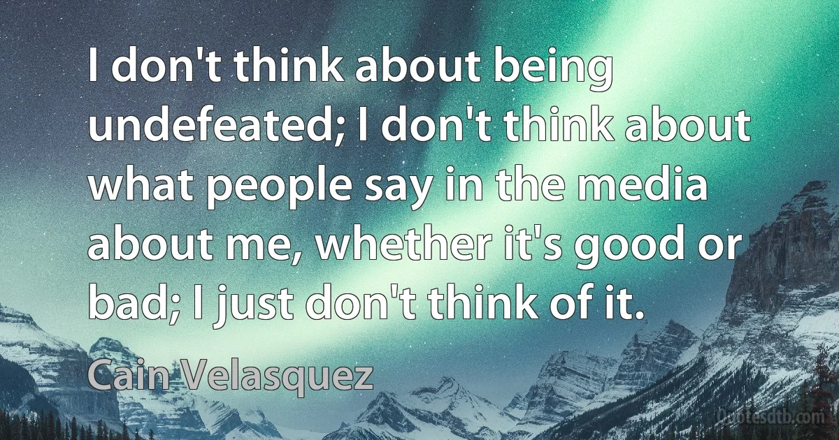 I don't think about being undefeated; I don't think about what people say in the media about me, whether it's good or bad; I just don't think of it. (Cain Velasquez)