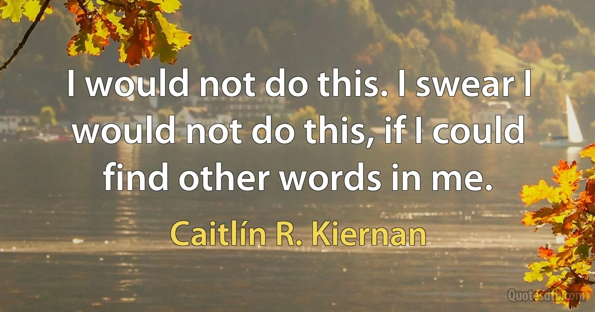 I would not do this. I swear I would not do this, if I could find other words in me. (Caitlín R. Kiernan)