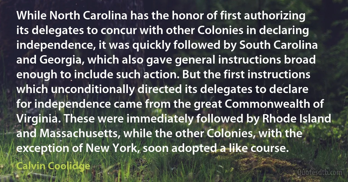 While North Carolina has the honor of first authorizing its delegates to concur with other Colonies in declaring independence, it was quickly followed by South Carolina and Georgia, which also gave general instructions broad enough to include such action. But the first instructions which unconditionally directed its delegates to declare for independence came from the great Commonwealth of Virginia. These were immediately followed by Rhode Island and Massachusetts, while the other Colonies, with the exception of New York, soon adopted a like course. (Calvin Coolidge)