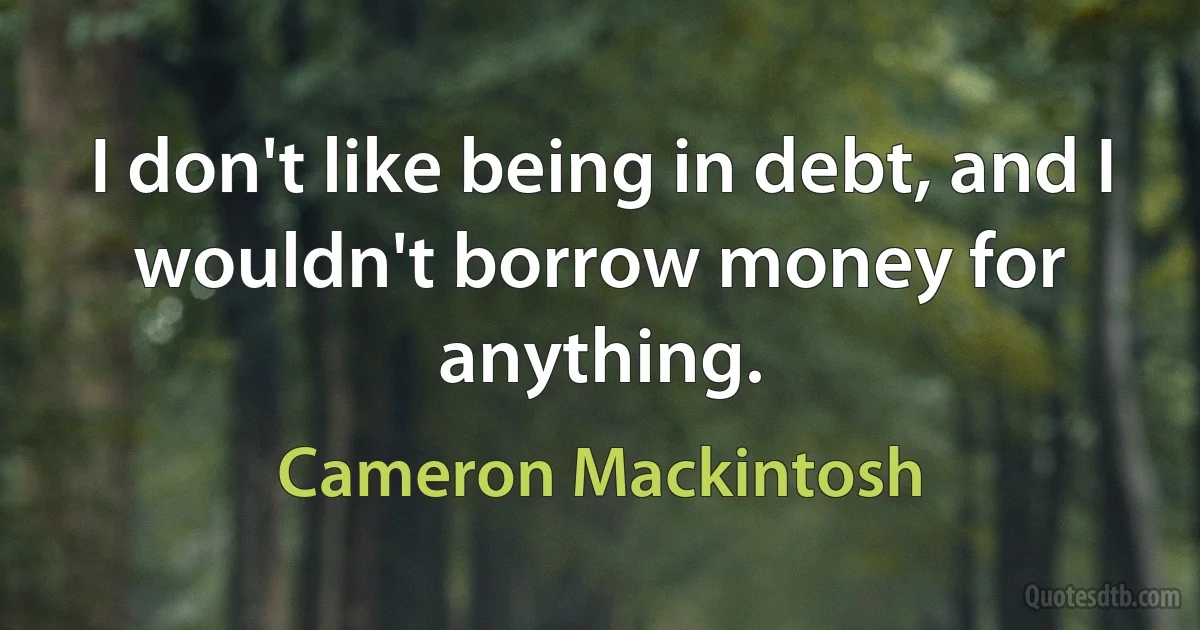 I don't like being in debt, and I wouldn't borrow money for anything. (Cameron Mackintosh)