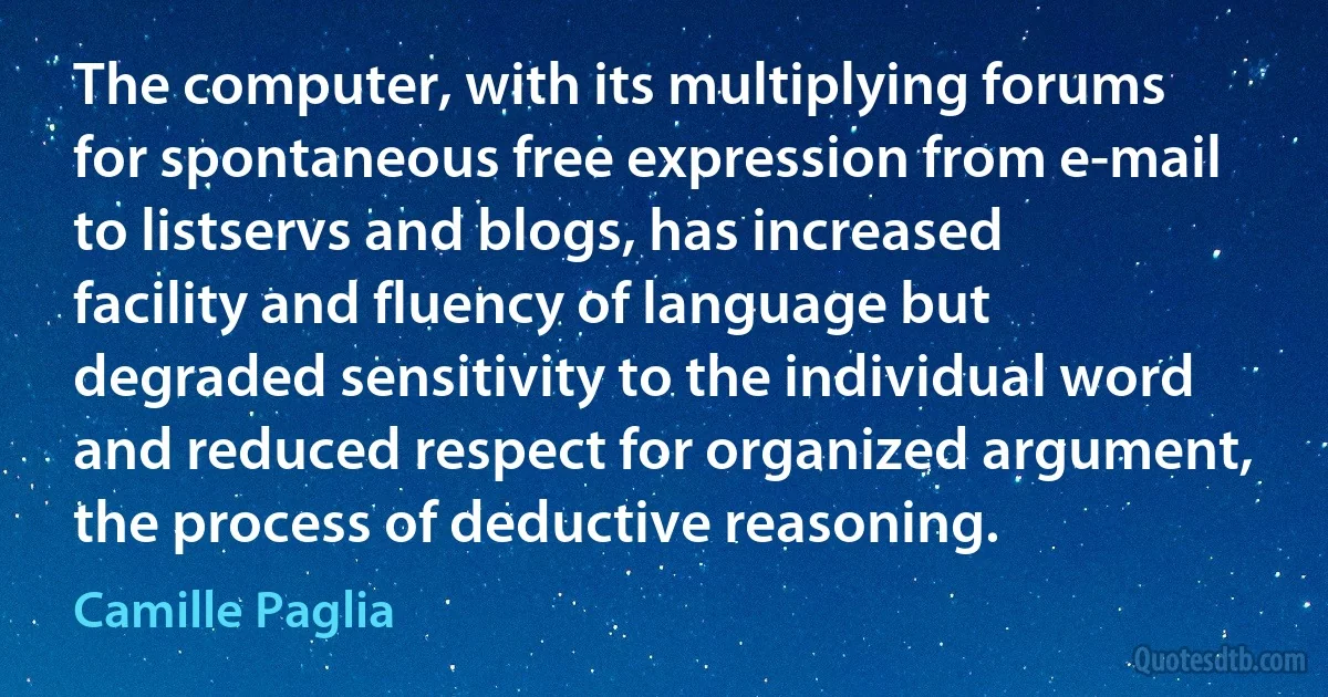 The computer, with its multiplying forums for spontaneous free expression from e-mail to listservs and blogs, has increased facility and fluency of language but degraded sensitivity to the individual word and reduced respect for organized argument, the process of deductive reasoning. (Camille Paglia)