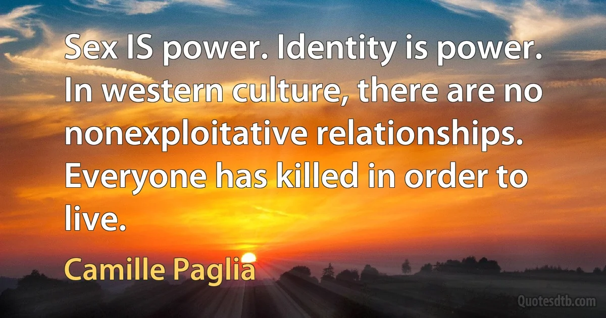 Sex IS power. Identity is power. In western culture, there are no nonexploitative relationships. Everyone has killed in order to live. (Camille Paglia)