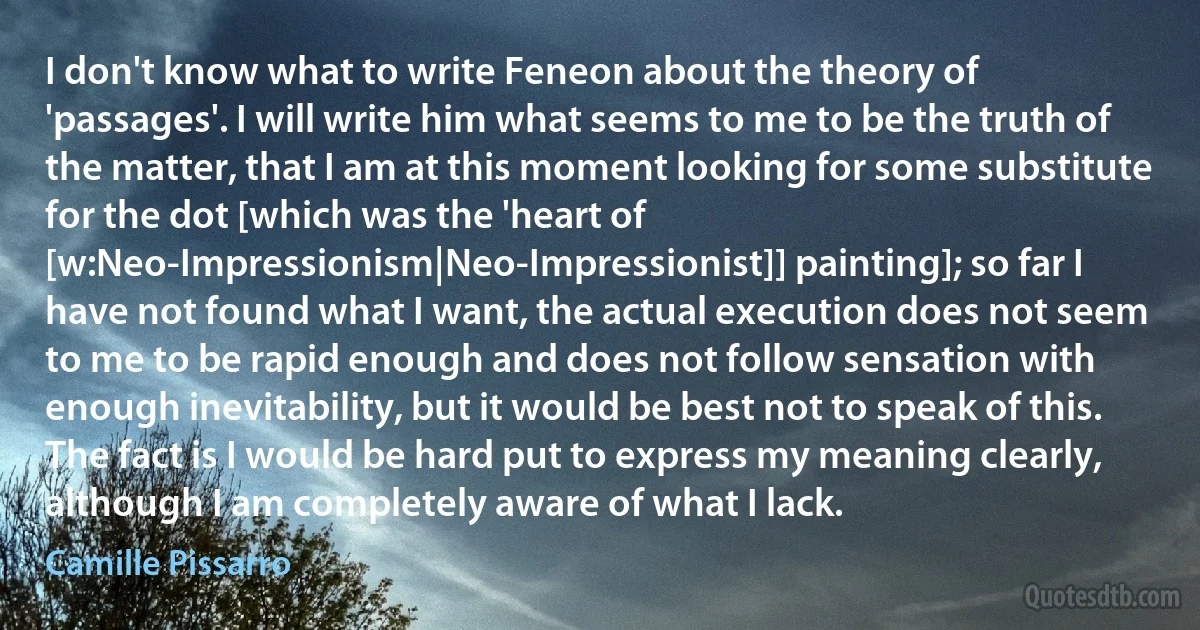 I don't know what to write Feneon about the theory of 'passages'. I will write him what seems to me to be the truth of the matter, that I am at this moment looking for some substitute for the dot [which was the 'heart of [w:Neo-Impressionism|Neo-Impressionist]] painting]; so far I have not found what I want, the actual execution does not seem to me to be rapid enough and does not follow sensation with enough inevitability, but it would be best not to speak of this. The fact is I would be hard put to express my meaning clearly, although I am completely aware of what I lack. (Camille Pissarro)