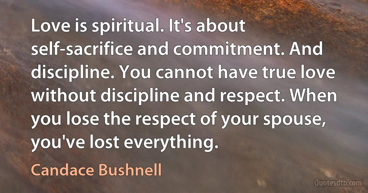 Love is spiritual. It's about self-sacrifice and commitment. And discipline. You cannot have true love without discipline and respect. When you lose the respect of your spouse, you've lost everything. (Candace Bushnell)