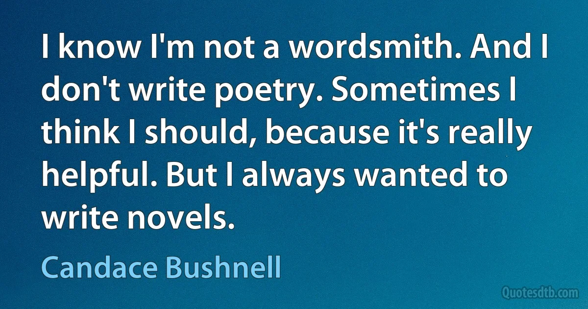 I know I'm not a wordsmith. And I don't write poetry. Sometimes I think I should, because it's really helpful. But I always wanted to write novels. (Candace Bushnell)