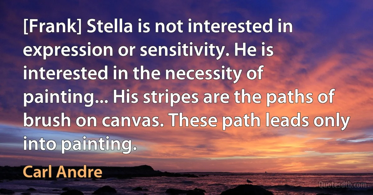 [Frank] Stella is not interested in expression or sensitivity. He is interested in the necessity of painting... His stripes are the paths of brush on canvas. These path leads only into painting. (Carl Andre)