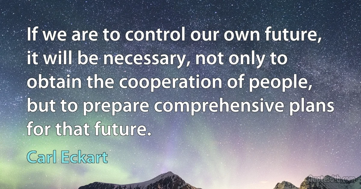 If we are to control our own future, it will be necessary, not only to obtain the cooperation of people, but to prepare comprehensive plans for that future. (Carl Eckart)