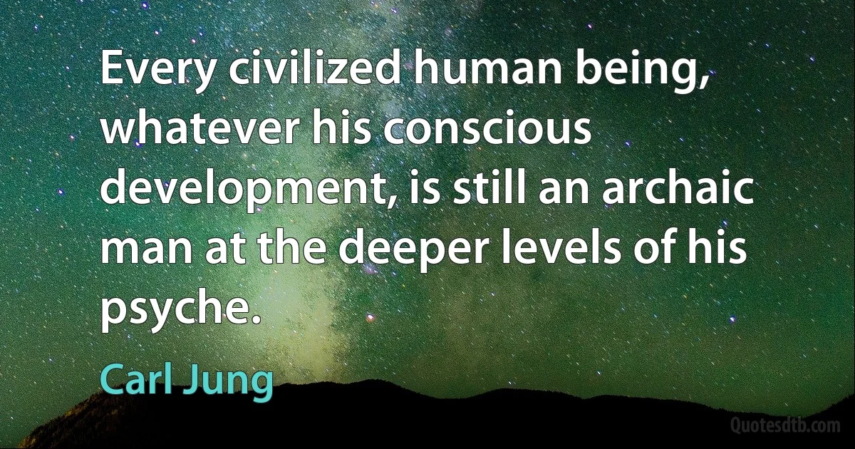 Every civilized human being, whatever his conscious development, is still an archaic man at the deeper levels of his psyche. (Carl Jung)