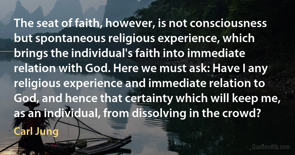 The seat of faith, however, is not consciousness but spontaneous religious experience, which brings the individual's faith into immediate relation with God. Here we must ask: Have I any religious experience and immediate relation to God, and hence that certainty which will keep me, as an individual, from dissolving in the crowd? (Carl Jung)