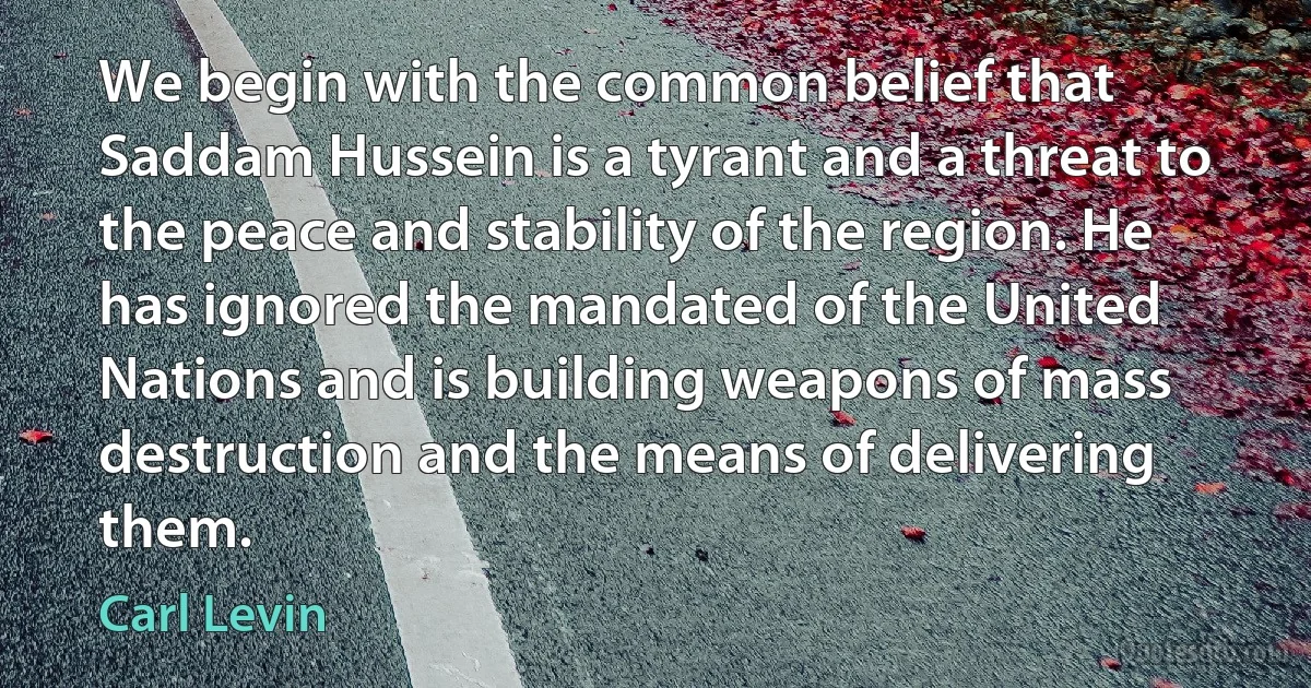 We begin with the common belief that Saddam Hussein is a tyrant and a threat to the peace and stability of the region. He has ignored the mandated of the United Nations and is building weapons of mass destruction and the means of delivering them. (Carl Levin)