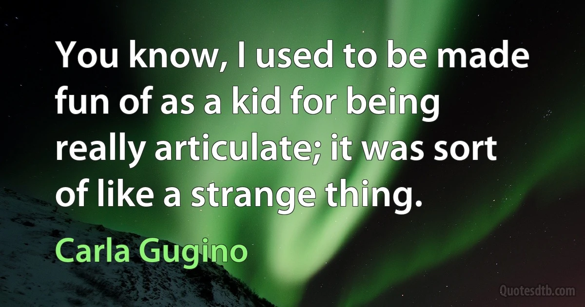 You know, I used to be made fun of as a kid for being really articulate; it was sort of like a strange thing. (Carla Gugino)