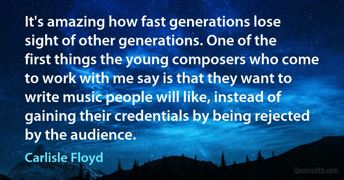 It's amazing how fast generations lose sight of other generations. One of the first things the young composers who come to work with me say is that they want to write music people will like, instead of gaining their credentials by being rejected by the audience. (Carlisle Floyd)