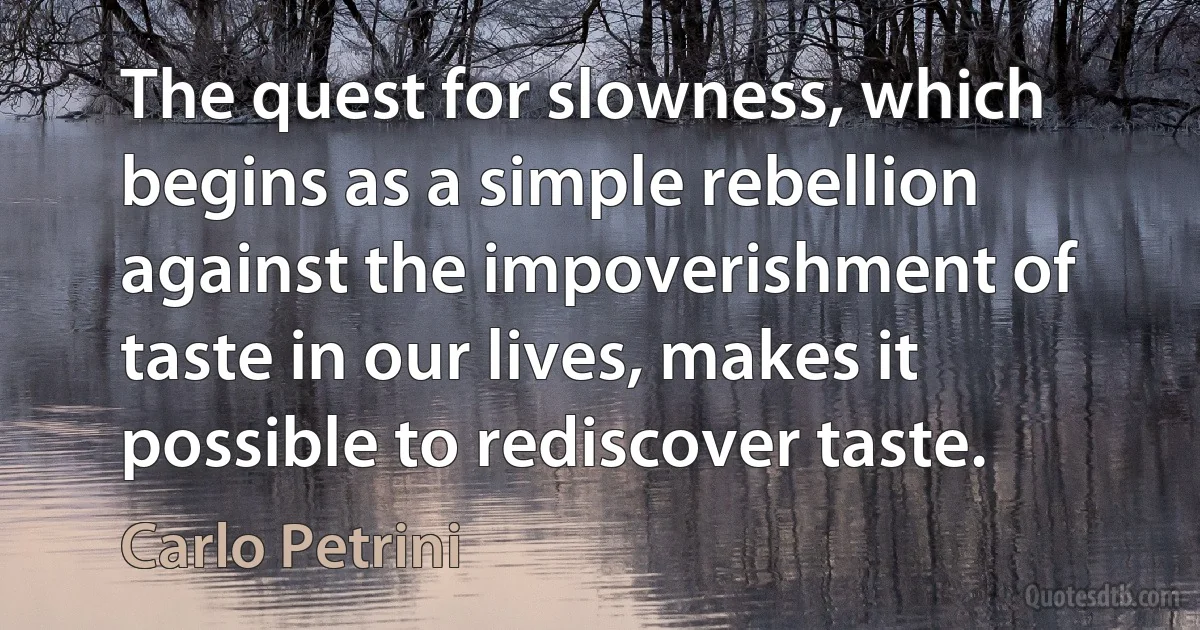 The quest for slowness, which begins as a simple rebellion against the impoverishment of taste in our lives, makes it possible to rediscover taste. (Carlo Petrini)