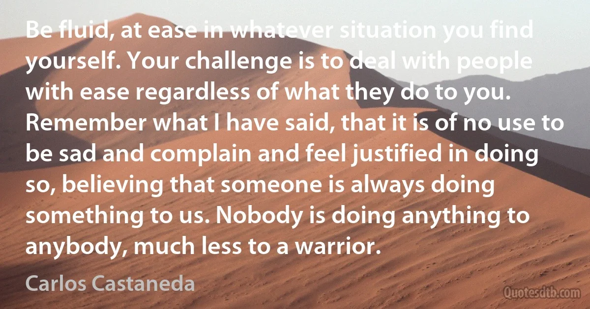 Be fluid, at ease in whatever situation you find yourself. Your challenge is to deal with people with ease regardless of what they do to you. Remember what I have said, that it is of no use to be sad and complain and feel justified in doing so, believing that someone is always doing something to us. Nobody is doing anything to anybody, much less to a warrior. (Carlos Castaneda)