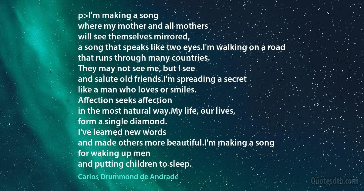 p>I'm making a song
where my mother and all mothers
will see themselves mirrored,
a song that speaks like two eyes.I'm walking on a road
that runs through many countries.
They may not see me, but I see
and salute old friends.I'm spreading a secret
like a man who loves or smiles.
Affection seeks affection
in the most natural way.My life, our lives,
form a single diamond.
I've learned new words
and made others more beautiful.I'm making a song
for waking up men
and putting children to sleep. (Carlos Drummond de Andrade)