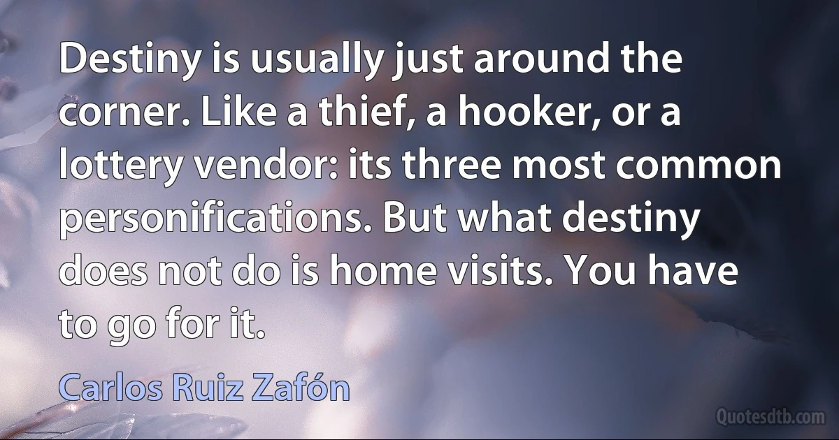 Destiny is usually just around the corner. Like a thief, a hooker, or a lottery vendor: its three most common personifications. But what destiny does not do is home visits. You have to go for it. (Carlos Ruiz Zafón)