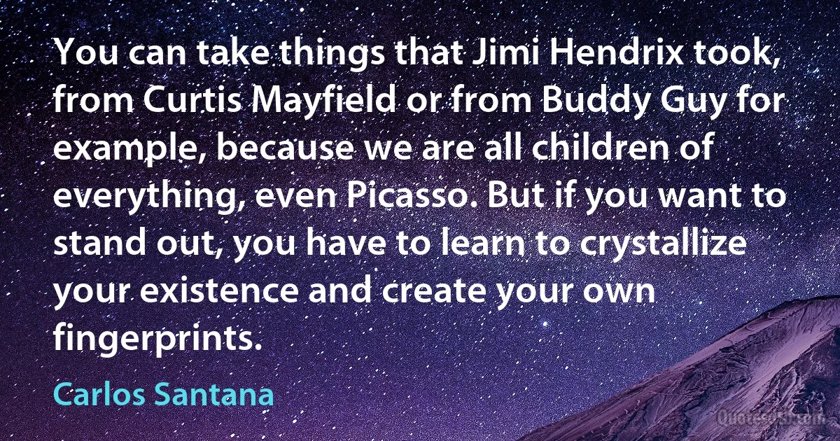 You can take things that Jimi Hendrix took, from Curtis Mayfield or from Buddy Guy for example, because we are all children of everything, even Picasso. But if you want to stand out, you have to learn to crystallize your existence and create your own fingerprints. (Carlos Santana)