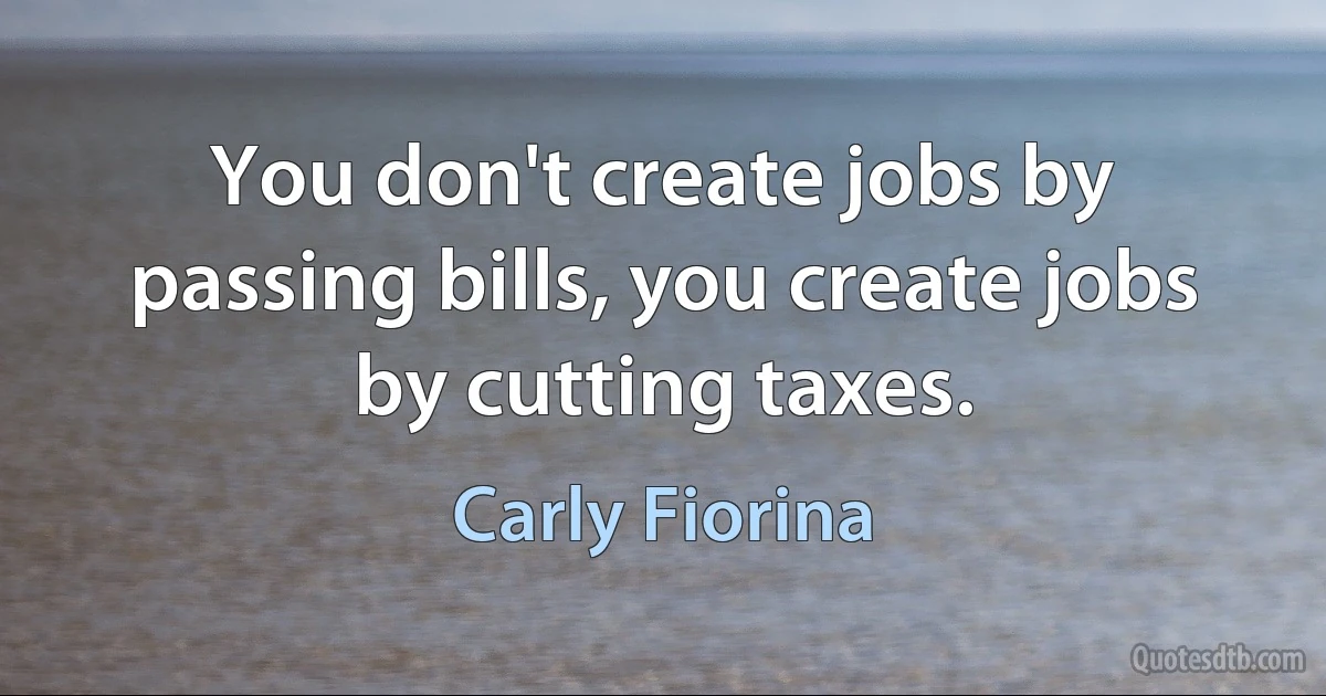 You don't create jobs by passing bills, you create jobs by cutting taxes. (Carly Fiorina)