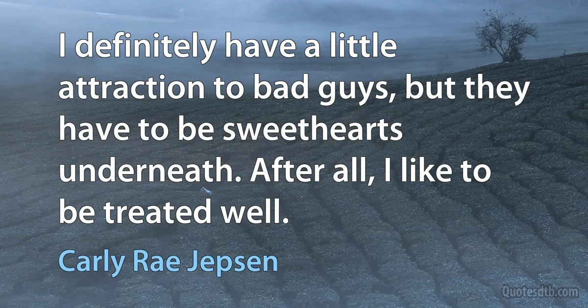 I definitely have a little attraction to bad guys, but they have to be sweethearts underneath. After all, I like to be treated well. (Carly Rae Jepsen)