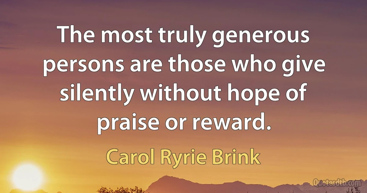 The most truly generous persons are those who give silently without hope of praise or reward. (Carol Ryrie Brink)