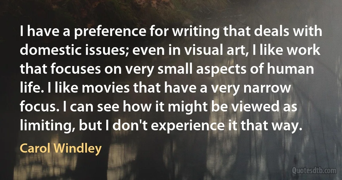 I have a preference for writing that deals with domestic issues; even in visual art, I like work that focuses on very small aspects of human life. I like movies that have a very narrow focus. I can see how it might be viewed as limiting, but I don't experience it that way. (Carol Windley)