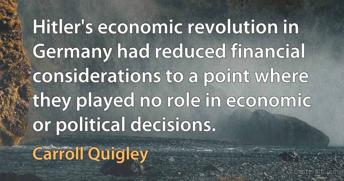 Hitler's economic revolution in Germany had reduced financial considerations to a point where they played no role in economic or political decisions. (Carroll Quigley)