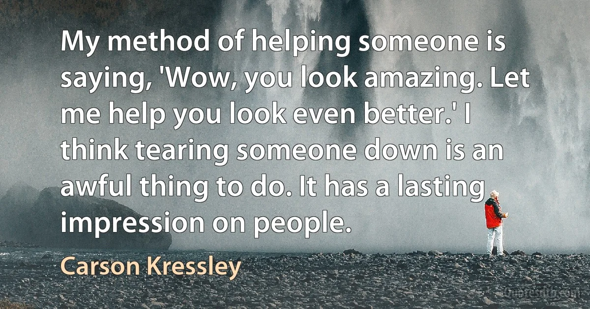 My method of helping someone is saying, 'Wow, you look amazing. Let me help you look even better.' I think tearing someone down is an awful thing to do. It has a lasting impression on people. (Carson Kressley)