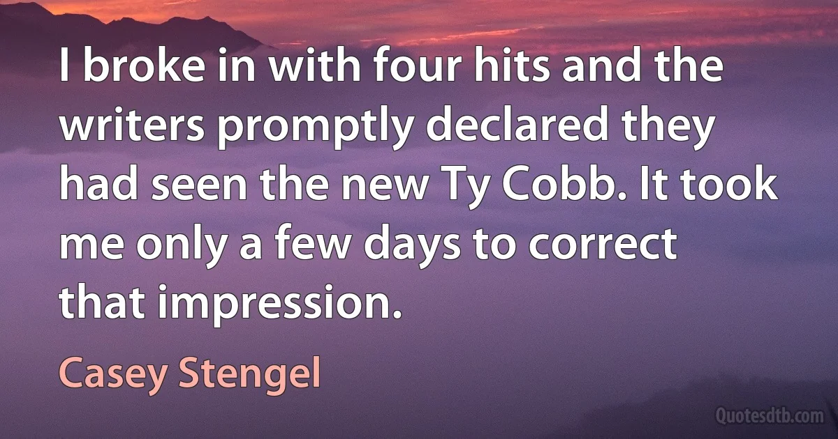 I broke in with four hits and the writers promptly declared they had seen the new Ty Cobb. It took me only a few days to correct that impression. (Casey Stengel)