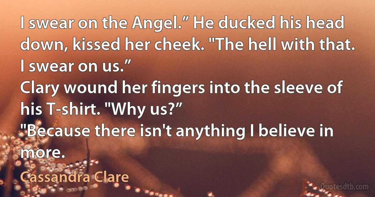 I swear on the Angel.” He ducked his head down, kissed her cheek. "The hell with that.
I swear on us.”
Clary wound her fingers into the sleeve of his T-shirt. "Why us?”
"Because there isn't anything I believe in more. (Cassandra Clare)